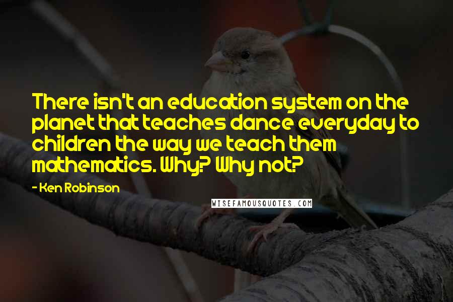 Ken Robinson Quotes: There isn't an education system on the planet that teaches dance everyday to children the way we teach them mathematics. Why? Why not?