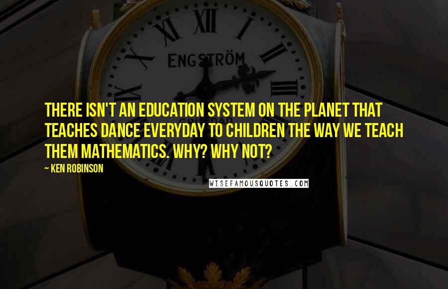 Ken Robinson Quotes: There isn't an education system on the planet that teaches dance everyday to children the way we teach them mathematics. Why? Why not?