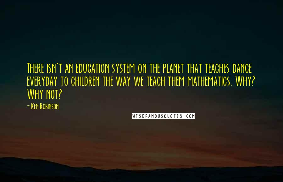 Ken Robinson Quotes: There isn't an education system on the planet that teaches dance everyday to children the way we teach them mathematics. Why? Why not?