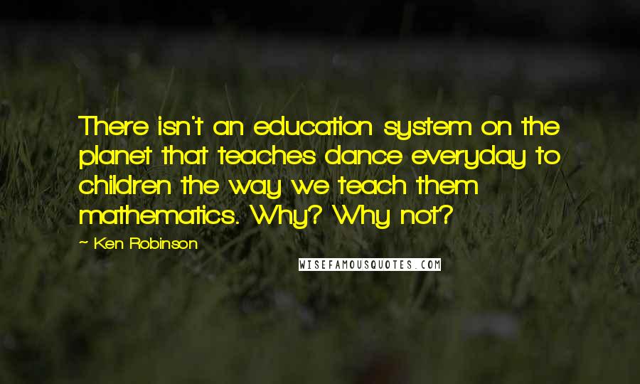 Ken Robinson Quotes: There isn't an education system on the planet that teaches dance everyday to children the way we teach them mathematics. Why? Why not?