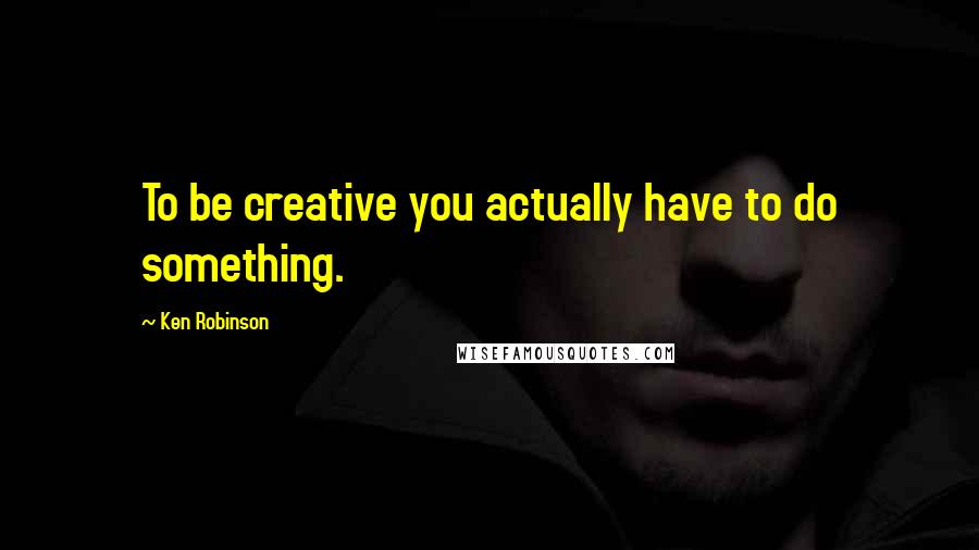 Ken Robinson Quotes: To be creative you actually have to do something.