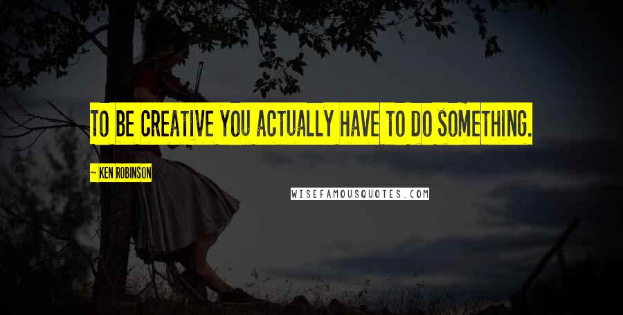 Ken Robinson Quotes: To be creative you actually have to do something.