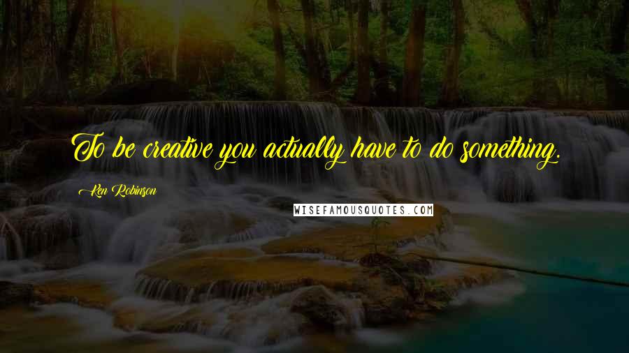 Ken Robinson Quotes: To be creative you actually have to do something.