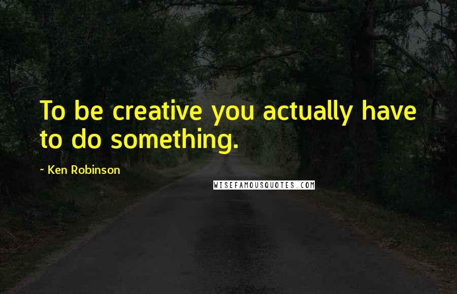 Ken Robinson Quotes: To be creative you actually have to do something.