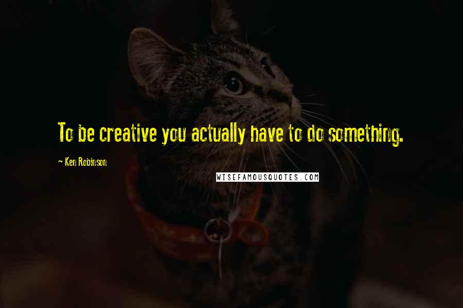 Ken Robinson Quotes: To be creative you actually have to do something.