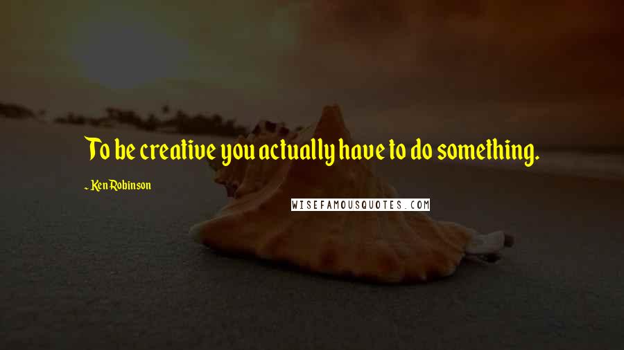 Ken Robinson Quotes: To be creative you actually have to do something.