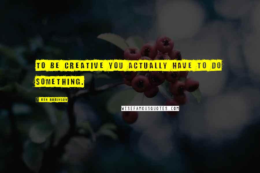 Ken Robinson Quotes: To be creative you actually have to do something.