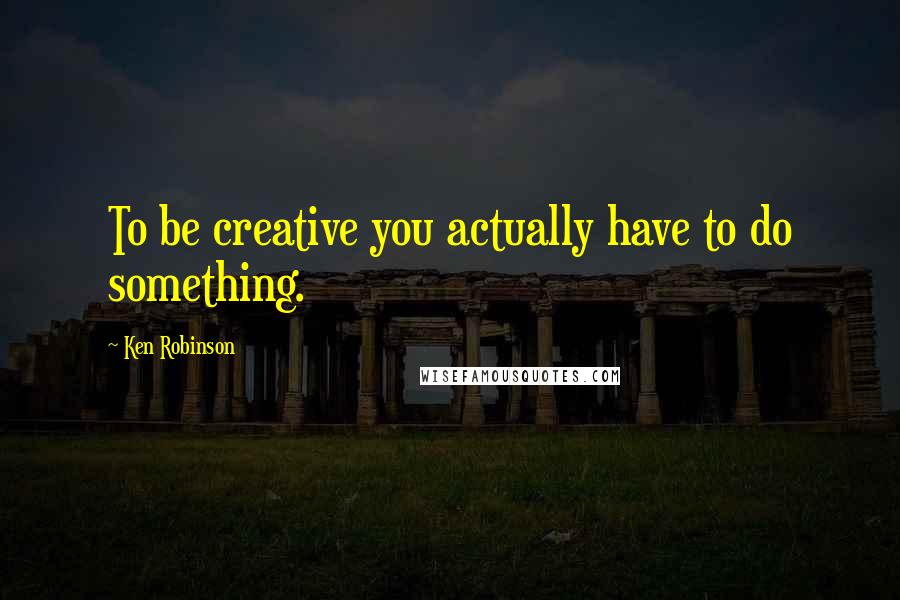 Ken Robinson Quotes: To be creative you actually have to do something.