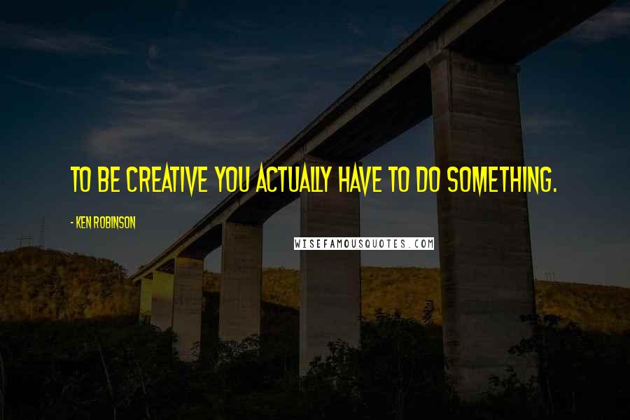 Ken Robinson Quotes: To be creative you actually have to do something.