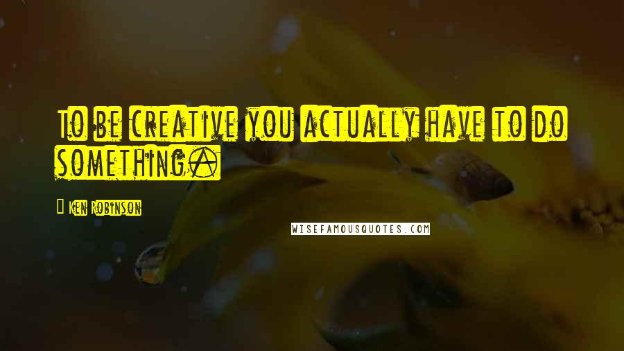 Ken Robinson Quotes: To be creative you actually have to do something.