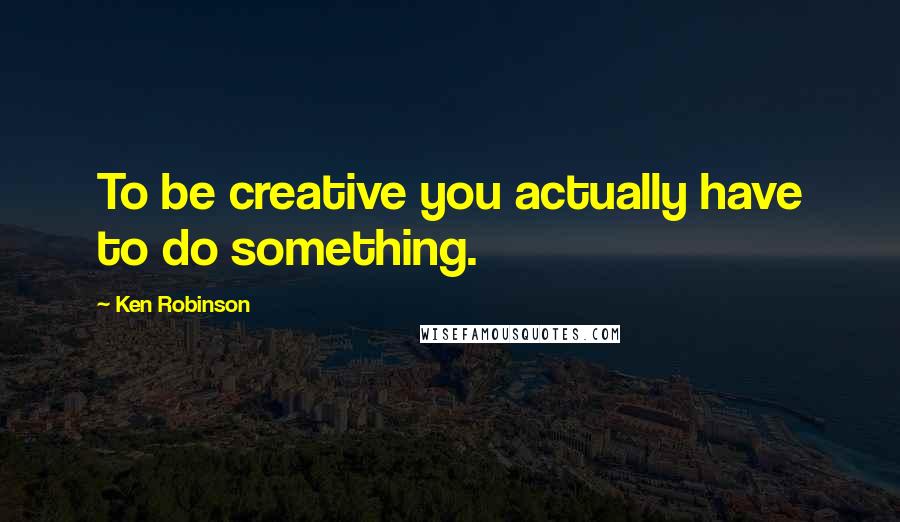 Ken Robinson Quotes: To be creative you actually have to do something.