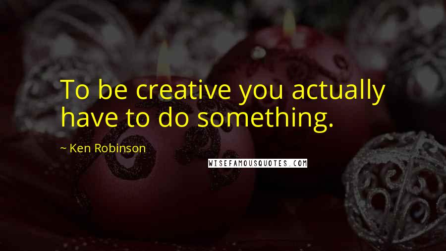Ken Robinson Quotes: To be creative you actually have to do something.