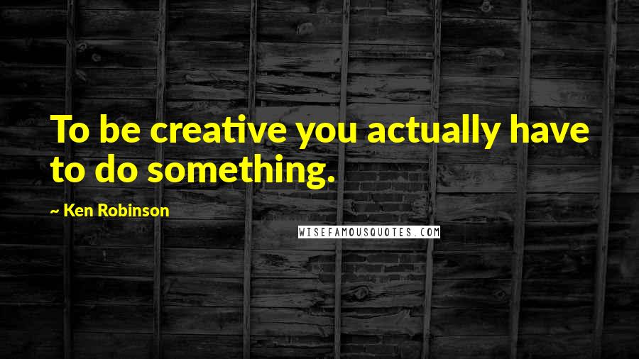 Ken Robinson Quotes: To be creative you actually have to do something.