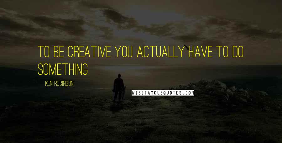 Ken Robinson Quotes: To be creative you actually have to do something.