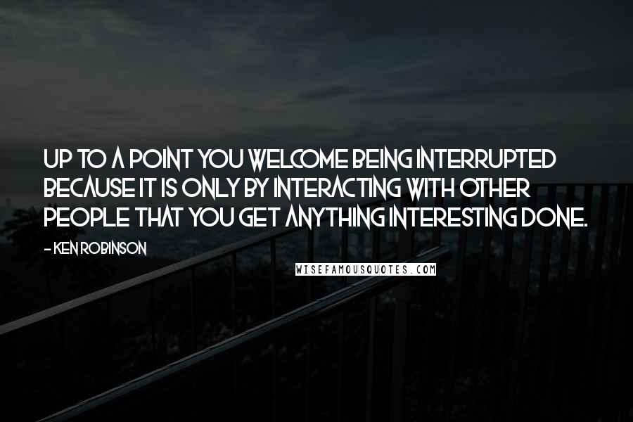 Ken Robinson Quotes: Up to a point you welcome being interrupted because it is only by interacting with other people that you get anything interesting done.