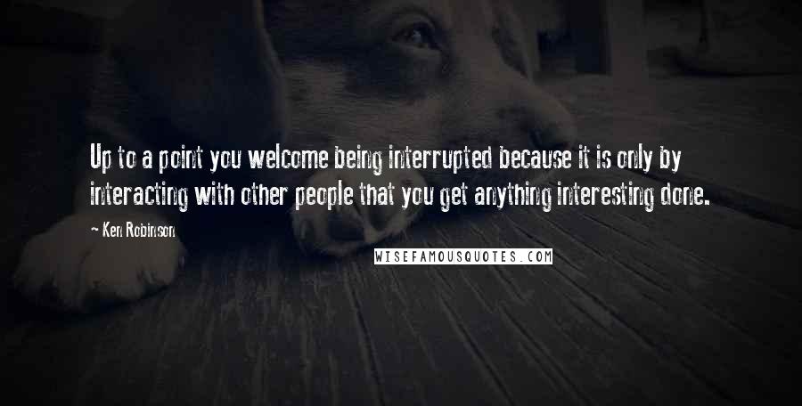 Ken Robinson Quotes: Up to a point you welcome being interrupted because it is only by interacting with other people that you get anything interesting done.