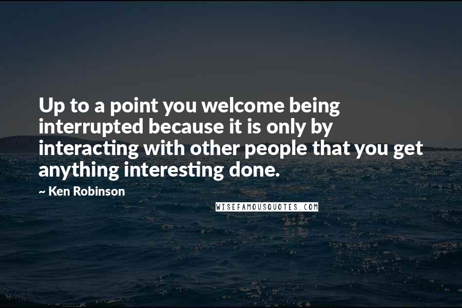 Ken Robinson Quotes: Up to a point you welcome being interrupted because it is only by interacting with other people that you get anything interesting done.