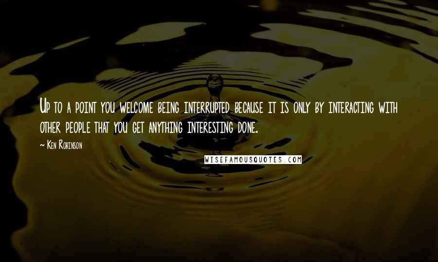 Ken Robinson Quotes: Up to a point you welcome being interrupted because it is only by interacting with other people that you get anything interesting done.