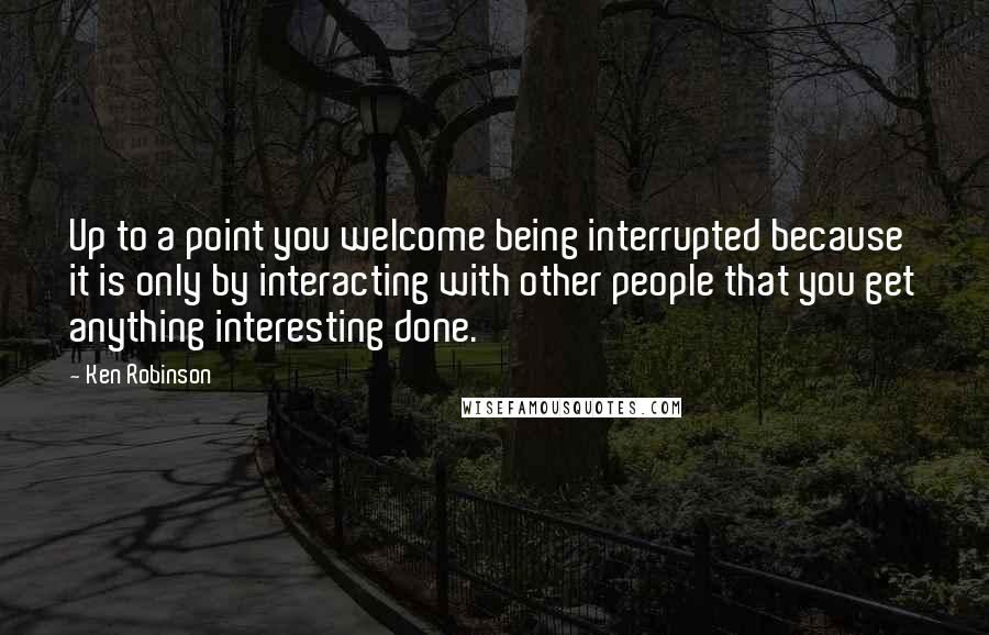 Ken Robinson Quotes: Up to a point you welcome being interrupted because it is only by interacting with other people that you get anything interesting done.