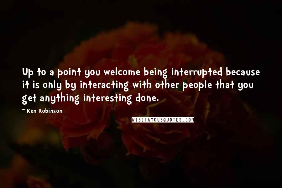 Ken Robinson Quotes: Up to a point you welcome being interrupted because it is only by interacting with other people that you get anything interesting done.