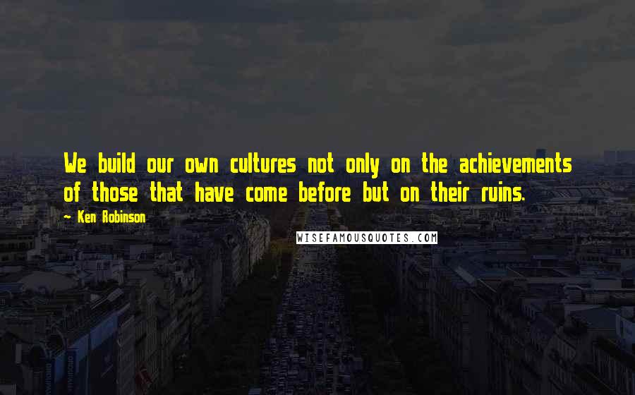 Ken Robinson Quotes: We build our own cultures not only on the achievements of those that have come before but on their ruins.