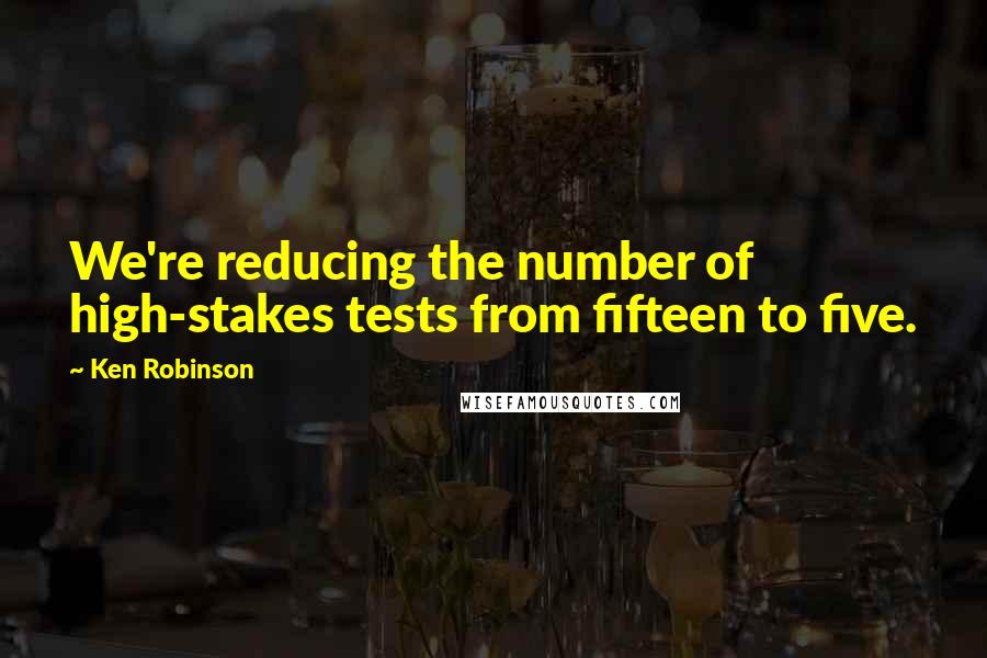 Ken Robinson Quotes: We're reducing the number of high-stakes tests from fifteen to five.