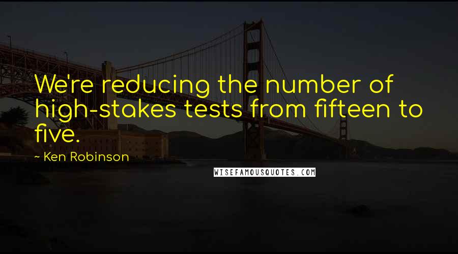 Ken Robinson Quotes: We're reducing the number of high-stakes tests from fifteen to five.