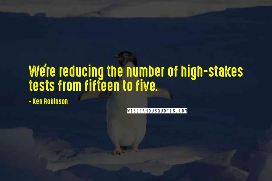 Ken Robinson Quotes: We're reducing the number of high-stakes tests from fifteen to five.