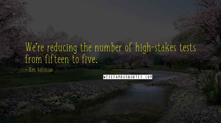 Ken Robinson Quotes: We're reducing the number of high-stakes tests from fifteen to five.