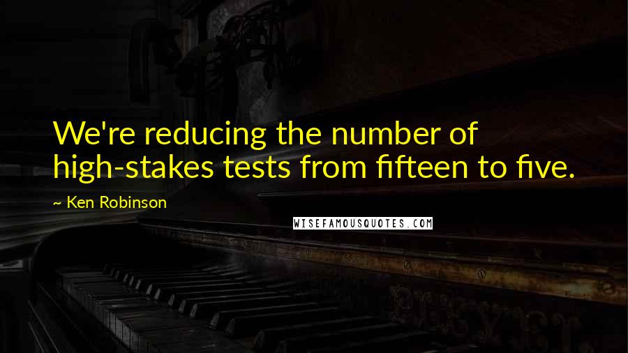 Ken Robinson Quotes: We're reducing the number of high-stakes tests from fifteen to five.