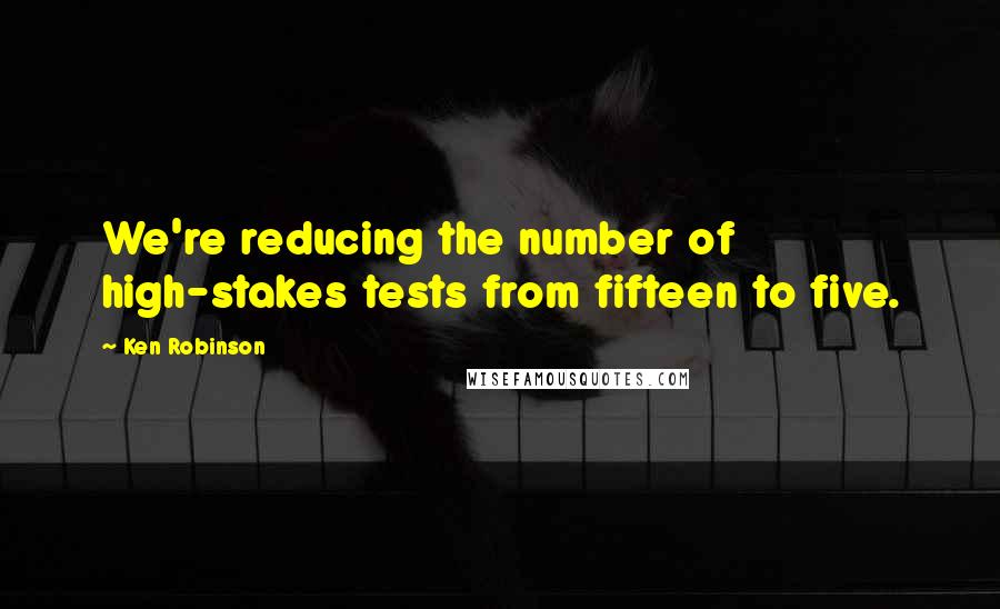 Ken Robinson Quotes: We're reducing the number of high-stakes tests from fifteen to five.