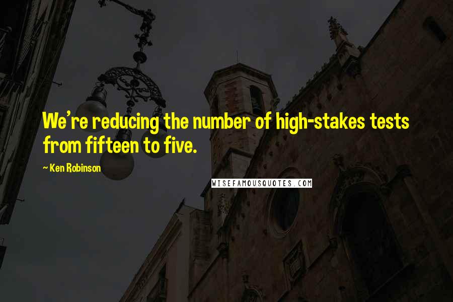 Ken Robinson Quotes: We're reducing the number of high-stakes tests from fifteen to five.