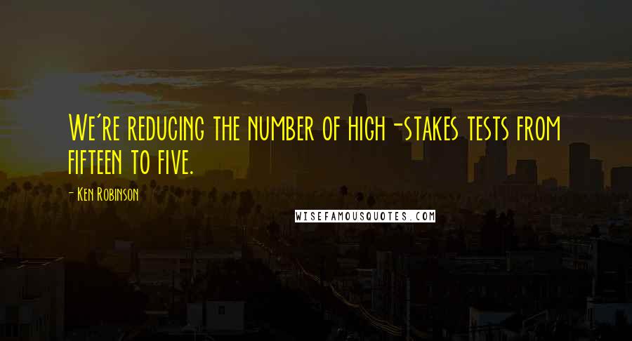 Ken Robinson Quotes: We're reducing the number of high-stakes tests from fifteen to five.