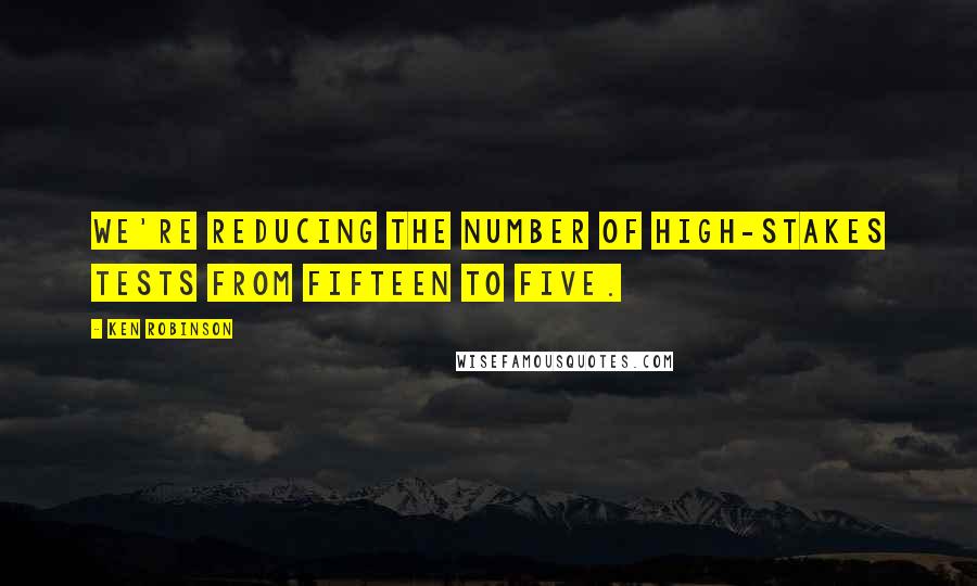 Ken Robinson Quotes: We're reducing the number of high-stakes tests from fifteen to five.