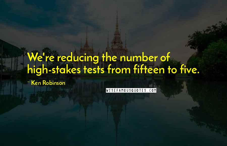 Ken Robinson Quotes: We're reducing the number of high-stakes tests from fifteen to five.