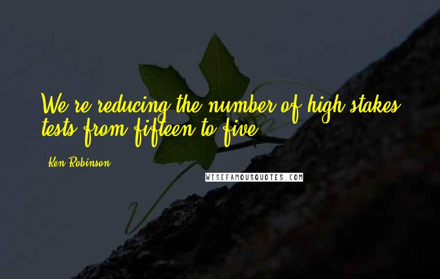 Ken Robinson Quotes: We're reducing the number of high-stakes tests from fifteen to five.