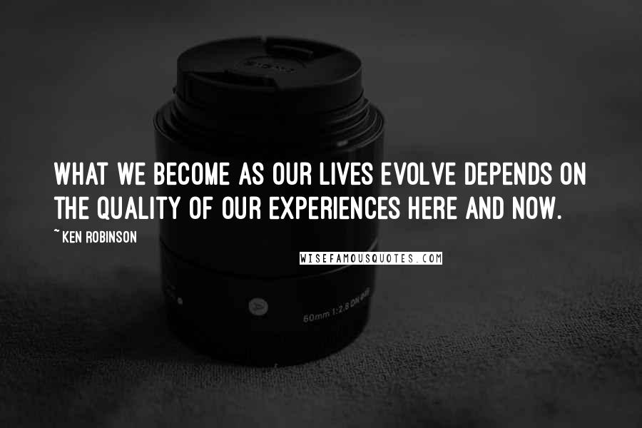 Ken Robinson Quotes: What we become as our lives evolve depends on the quality of our experiences here and now.