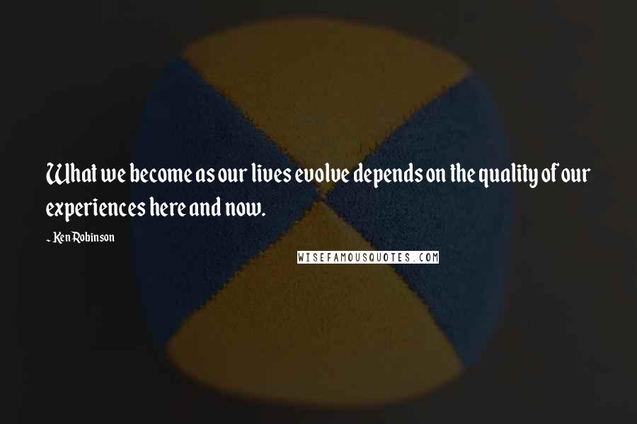 Ken Robinson Quotes: What we become as our lives evolve depends on the quality of our experiences here and now.