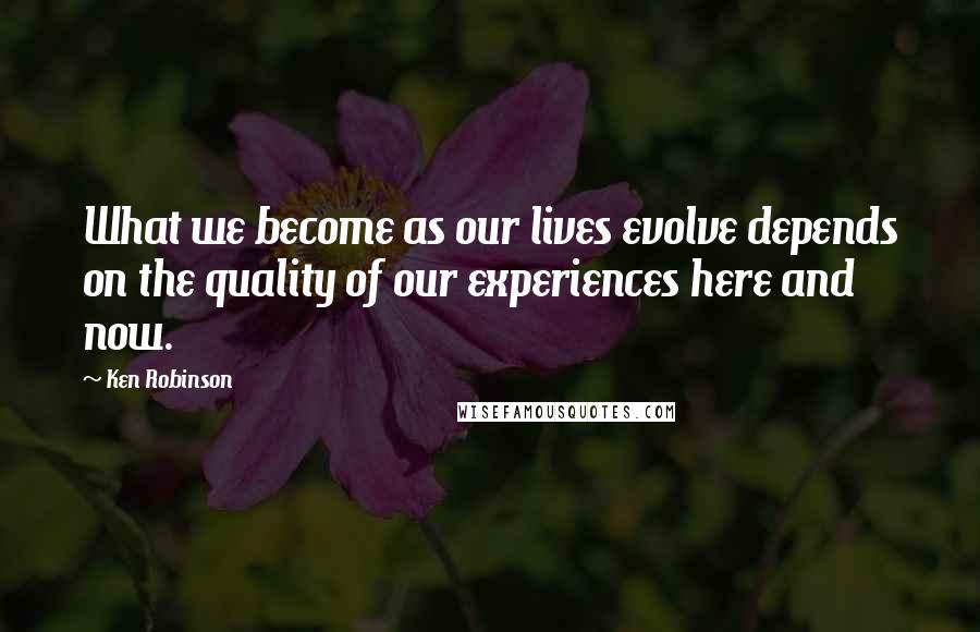 Ken Robinson Quotes: What we become as our lives evolve depends on the quality of our experiences here and now.