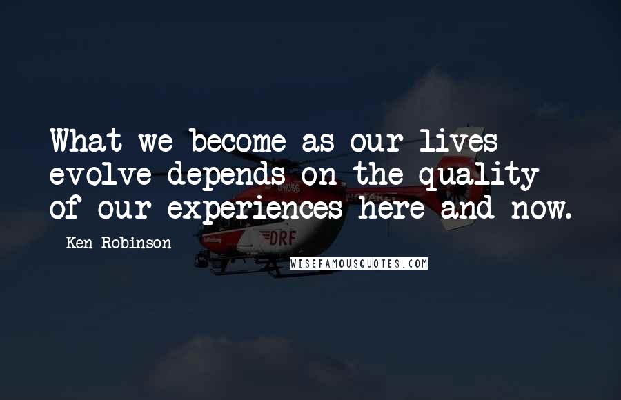 Ken Robinson Quotes: What we become as our lives evolve depends on the quality of our experiences here and now.