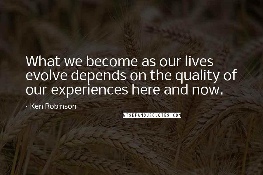 Ken Robinson Quotes: What we become as our lives evolve depends on the quality of our experiences here and now.