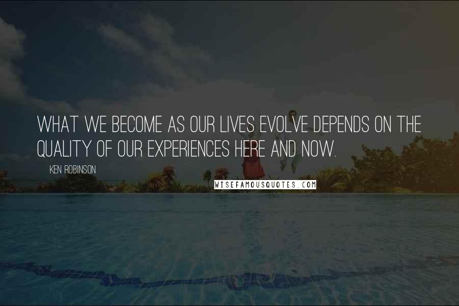 Ken Robinson Quotes: What we become as our lives evolve depends on the quality of our experiences here and now.