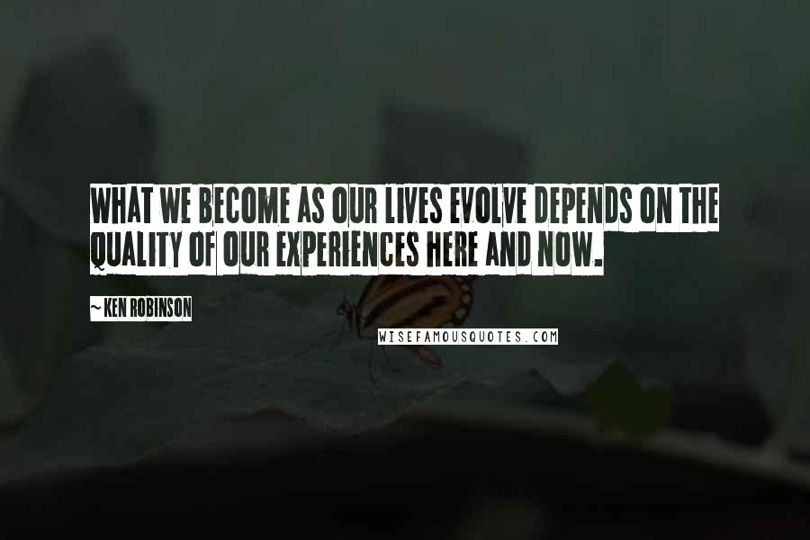 Ken Robinson Quotes: What we become as our lives evolve depends on the quality of our experiences here and now.