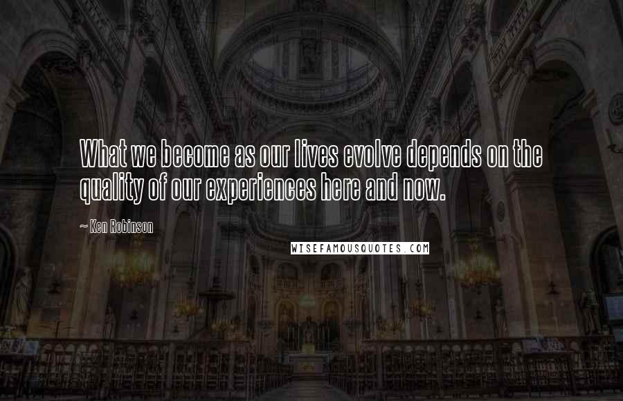 Ken Robinson Quotes: What we become as our lives evolve depends on the quality of our experiences here and now.