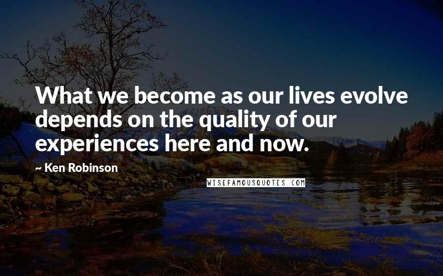 Ken Robinson Quotes: What we become as our lives evolve depends on the quality of our experiences here and now.