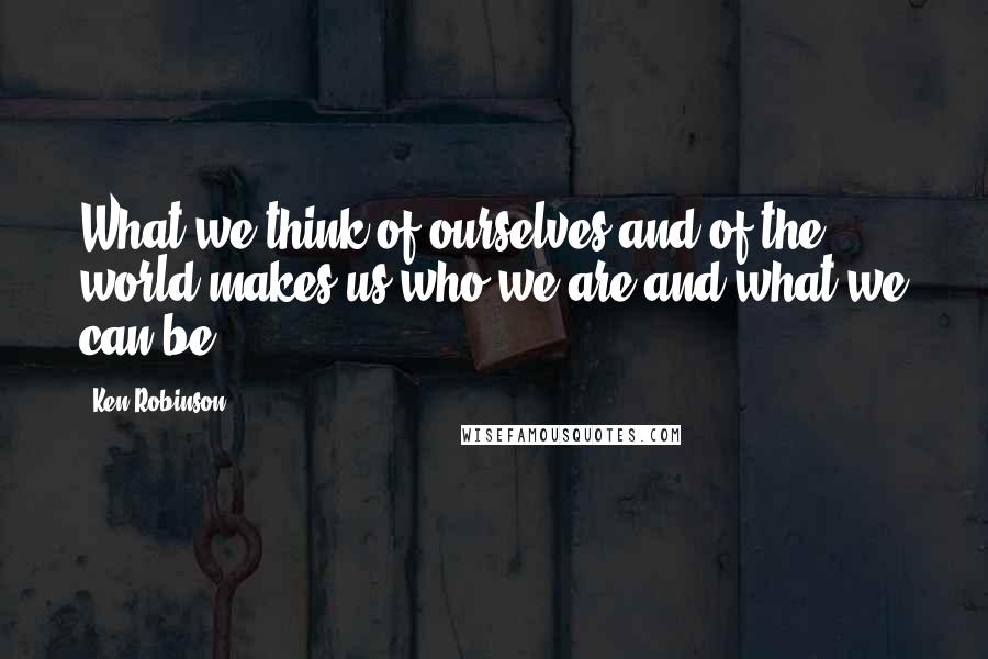 Ken Robinson Quotes: What we think of ourselves and of the world makes us who we are and what we can be.