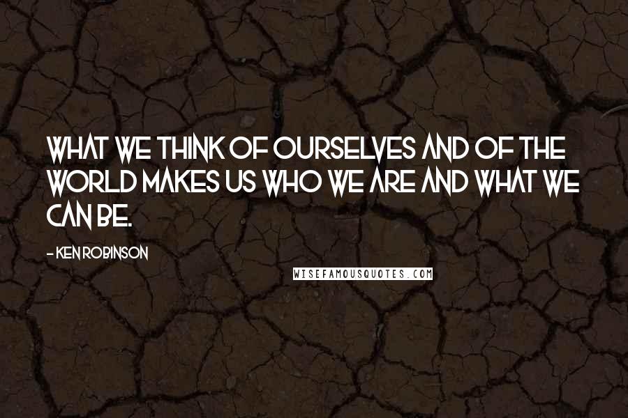 Ken Robinson Quotes: What we think of ourselves and of the world makes us who we are and what we can be.