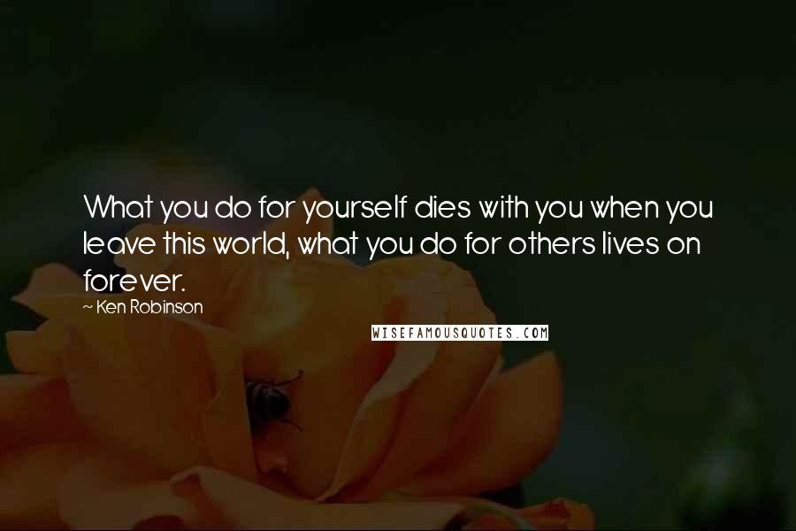 Ken Robinson Quotes: What you do for yourself dies with you when you leave this world, what you do for others lives on forever.