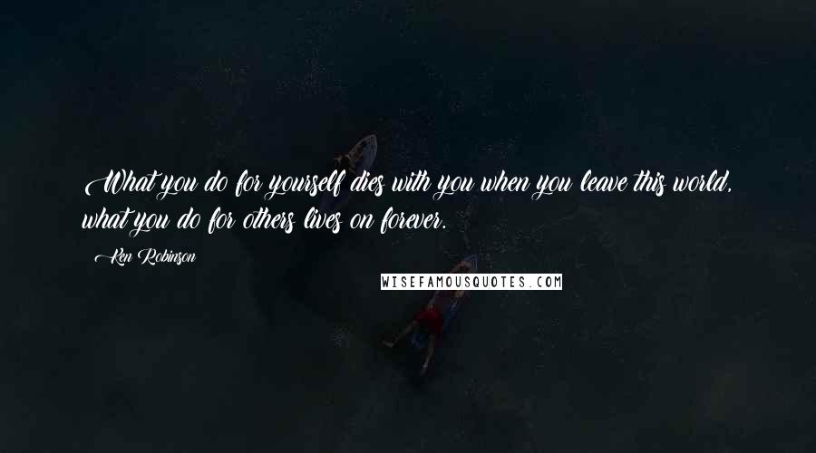 Ken Robinson Quotes: What you do for yourself dies with you when you leave this world, what you do for others lives on forever.