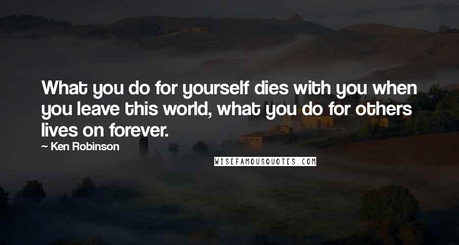 Ken Robinson Quotes: What you do for yourself dies with you when you leave this world, what you do for others lives on forever.